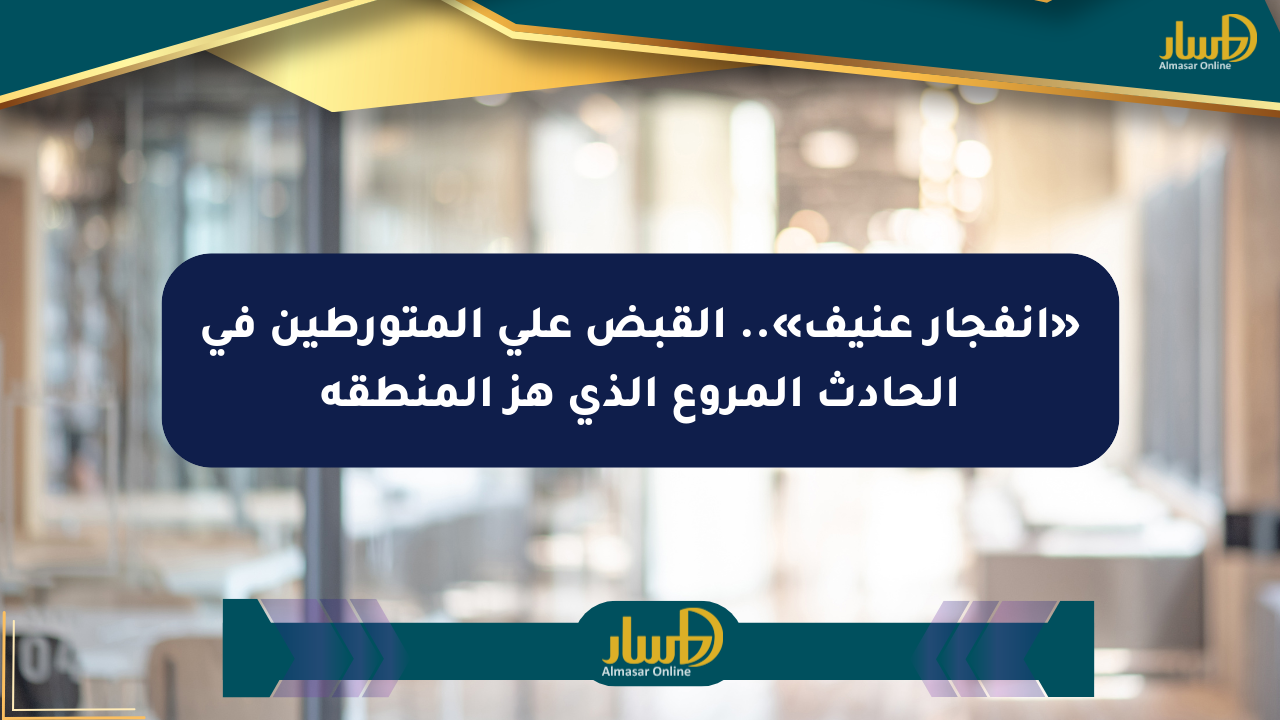 «انفجار عنيف».. القبض على المتورطين في الحادث المروع الذي هز المنطقة